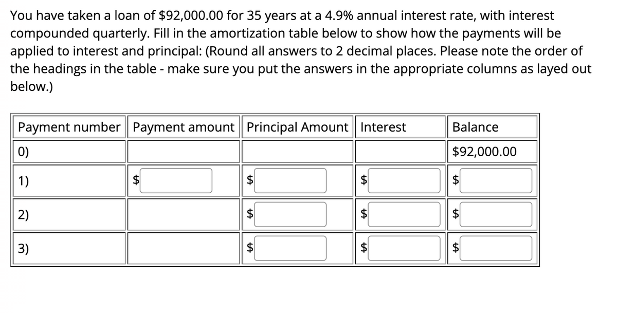 You have taken a loan of $92,000.00 for 35 years at a 4.9% annual interest rate, with interest
compounded quarterly. Fill in the amortization table below to show how the payments will be
applied to interest and principal: (Round all answers to 2 decimal places. Please note the order of
the headings in the table - make sure you put the answers in the appropriate columns as layed out
below.)
Payment number Payment amount Principal Amount Interest
0)
1)
2)
3)
$
LA
tA
+A
LA
$
Balance
$92,000.00
tA
LA