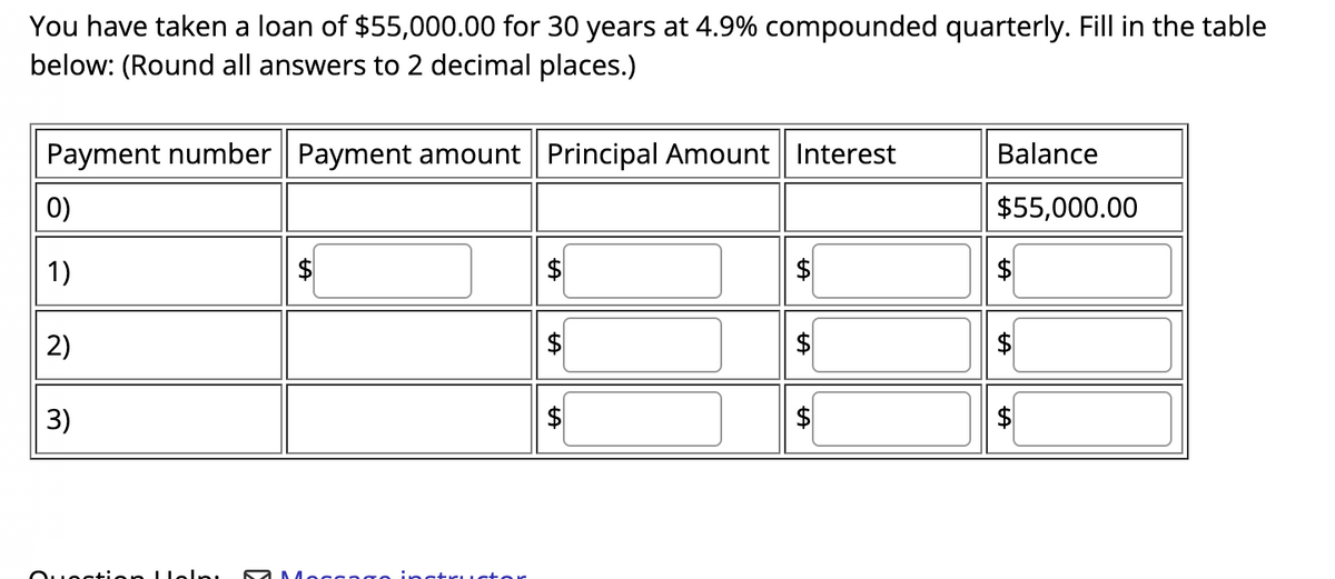 You have taken a loan of $55,000.00 for 30 years at 4.9% compounded quarterly. Fill in the table
below: (Round all answers to 2 decimal places.)
Payment number Payment amount Principal Amount Interest
0)
1)
2)
3)
Question Help! SaMarran astructor
LA
LA
LA
tA
Balance
$55,000.00
$
LA
LA