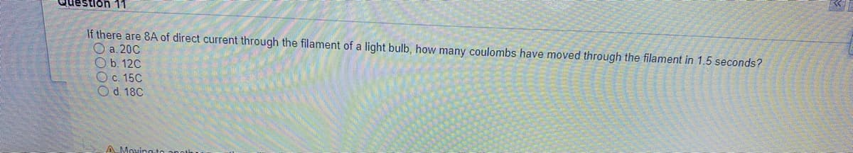 Question 11
If there are 8A of direct current through the filament of a light bulb, how many coulombs have moved through the filament in 1.5 seconds?
O a. 20C
O b. 120
Oc. 15C
O d. 18C
AMovingto and
