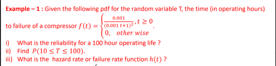 Example-1: Given the following pdf for the random variable T, the time (in operating hours)
0.001
to failure of a compressor f(t) = (0.001 t+1)2t ≥ 0
0, other wise
i) What is the reliability for a 100 hour operating life?
ii) Find P(10 ≤ T ≤ 100).
iii) What is the hazard rate or failure rate function h(t)?