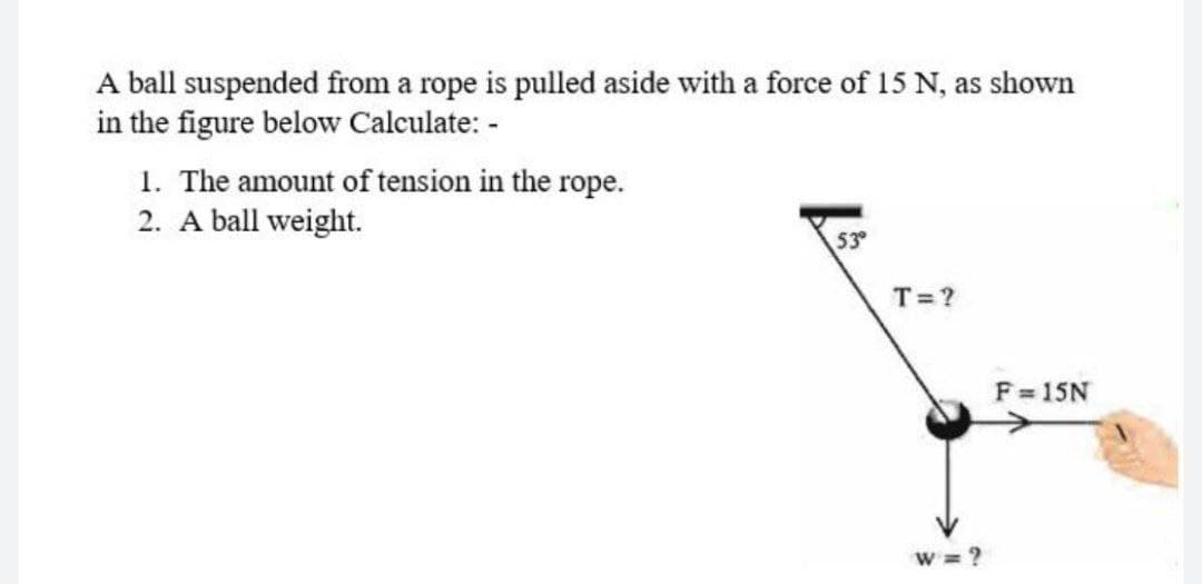 A ball suspended from a rope is pulled aside with a force of 15 N, as shown
in the figure below Calculate: -
1. The amount of tension in the rope.
2. A ball weight.
53
T=?
F 15N
W = ?

