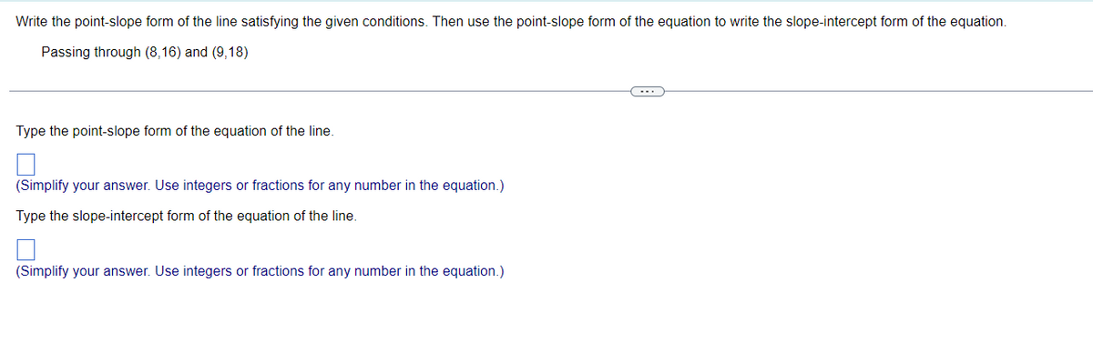 Write the point-slope form of the line satisfying the given conditions. Then use the point-slope form of the equation to write the slope-intercept form of the equation.
Passing through (8,16) and (9,18)
Type the point-slope form of the equation of the line.
(Simplify your answer. Use integers or fractions for any number in the equation.)
Type the slope-intercept form of the equation of the line.
(Simplify your answer. Use integers or fractions for any number in the equation.)