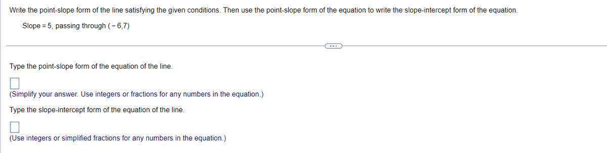 Write the point-slope form of the line satisfying the given conditions. Then use the point-slope form of the equation to write the slope-intercept form of the equation.
Slope = 5, passing through (-6,7)
Type the point-slope form of the equation of the line.
(Simplify your answer. Use integers or fractions for any numbers in the equation.)
Type the slope-intercept form of the equation of the line.
(Use integers or simplified fractions for any numbers in the equation.)
←--