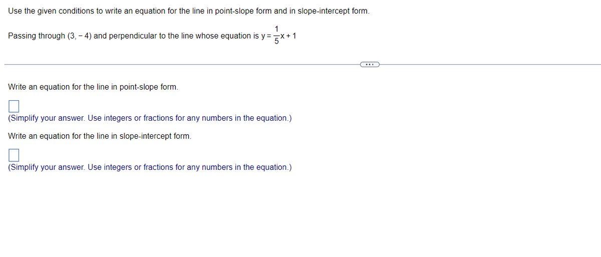 Use the given conditions to write an equation for the line in point-slope form and in slope-intercept form.
Passing through (3,-4) and perpendicular to the line whose equation is y=
=√x+1
Write an equation for the line in point-slope form.
(Simplify your answer. Use integers or fractions for any numbers in the equation.)
Write an equation for the line in slope-intercept form.
(Simplify your answer. Use integers or fractions for any numbers in the equation.)