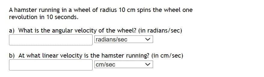 A hamster running in a wheel of radius 10 cm spins the wheel one
revolution in 10 seconds.
a) What is the angular velocity of the wheel? (in radians/sec)
radians/sec
b) At what linear velocity is the hamster running? (in cm/sec)
cm/sec
