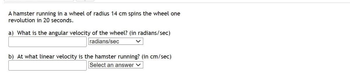 A hamster running in a wheel of radius 14 cm spins the wheel one
revolution in 20 seconds.
a) What is the angular velocity of the wheel? (in radians/sec)
radians/sec
b) At what linear velocity is the hamster running? (in cm/sec)
Select an answer V

