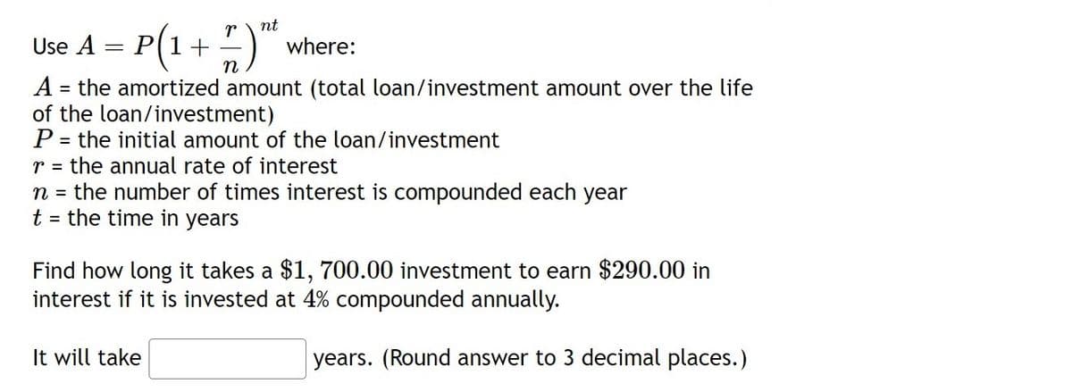 nt
P(1+ ;)":
Use A
where:
A = the amortized amount (total loan/investment amount over the life
of the loan/investment)
P = the initial amount of the loan/investment
r = the annual rate of interest
n = the number of times interest is compounded each year
t = the time in years
%3D
Find how long it takes a $1, 700.00 investment to earn $290.00 in
interest if it is invested at 4% compounded annually.
It will take
years. (Round answer to 3 decimal places.)
