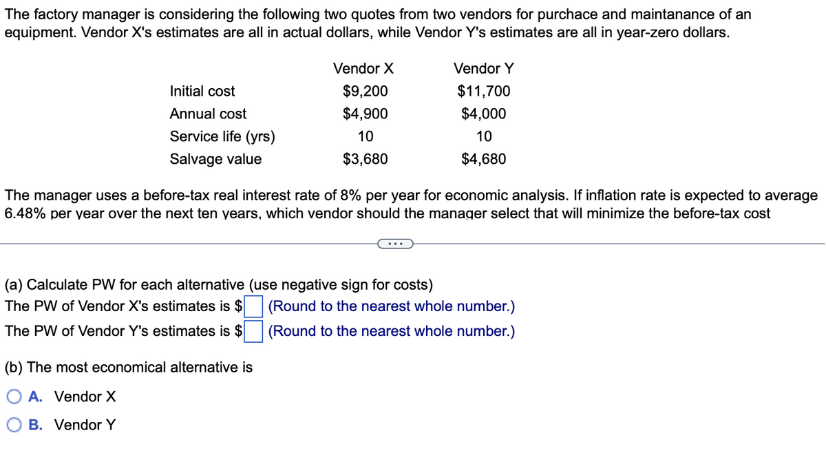 The factory manager is considering the following two quotes from two vendors for purchace and maintanance of an
equipment. Vendor X's estimates are all in actual dollars, while Vendor Y's estimates are all in year-zero dollars.
Vendor X
Vendor Y
Initial cost
$9,200
$11,700
Annual cost
$4,900
$4,000
Service life (yrs)
10
10
Salvage value
$3,680
$4,680
The manager uses a before-tax real interest rate of 8% per year for economic analysis. If inflation rate is expected to average
6.48% per year over the next ten years, which vendor should the manager select that will minimize the before-tax cost
(a) Calculate PW for each alternative (use negative sign for costs)
The PW of Vendor X's estimates is $
(Round to the nearest whole number.)
The PW of Vendor Y's estimates is $
(Round to the nearest whole number.)
(b) The most economical alternative is
A. Vendor X
B. Vendor Y
