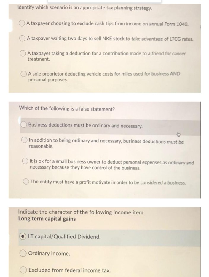 Identify which scenario is an appropriate tax planning strategy.
A taxpayer choosing to exclude cash tips from income on annual Form 1040.
A taxpayer waiting two days to sell NKE stock to take advantage of LTCG rates.
A taxpayer taking a deduction for a contribution made to a friend for cancer
treatment.
A sole proprietor deducting vehicle costs for miles used for business AND
personal purposes.
Which of the following is a false statement?
O Business deductions must be ordinary and necessary.
In addition to being ordinary and necessary, business deductions must be
reasonable.
O It is ok for a small business owner to deduct personal expenses as ordinary and
necessary because they have control of the business.
The entity must have a profit motivate in order to be considered a business.
Indicate the character of the following income item:
Long term capital gains
OLT capital/Qualified Dividend.
Ordinary income.
Excluded from federal income tax.
