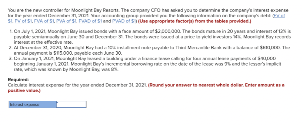 You are the new controller for Moonlight Bay Resorts. The company CFO has asked you to determine the company's interest expense
for the year ended December 31, 2021. Your accounting group provided you the following information on the company's debt: (FV of
$1, PV of $1, FVA of $1, PVA of $1, FVAD of $1 and PVAD of $1) (Use appropriate factor(s) from the tables provided.)
1. On July 1, 2021, Moonlight Bay issued bonds with a face amount of $2,000,000. The bonds mature in 20 years and interest of 13% is
payable semiannually on June 30 and December 31. The bonds were issued at a price to yield investors 14%. Moonlight Bay records
interest at the effective rate.
2. At December 31, 2020, Moonlight Bay had a 10% installment note payable to Third Mercantile Bank with a balance of $610,0000. The
annual payment is $115,000, payable each June 30.
3. On January 1, 2021, Moonlight Bay leased a building under a finance lease calling for four annual lease payments of $40,000
beginning January 1, 2021. Moonlight Bay's incremental borrowing rate on the date of the lease was 9% and the lessor's implicit
rate, which was known by Moonlight Bay, was 8%.
Required:
Calculate interest expense for the year ended December 31, 2021. (Round your answer to nearest whole dollar. Enter amount as a
positive value.)
Interest expense
