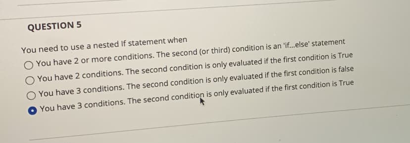 QUESTION 5
You need to use a nested If statement when
O You have 2 or more conditions. The second (or third) condition is an 'if..else' statement
O You have 2 conditions. The second condition is only evaluated if the first condition is True
You have 3 conditions. The second condition is only evaluated if the first condition is false
You have 3 conditions. The second condition is only evaluated if the first condition is True
