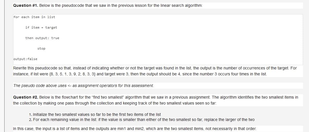 Question #1. Below is the pseudocode that we saw in the previous lesson for the linear search algorithm:
for each item in list
if item = target
then output: true
stop
output:false
Rewrite this pseudocode so that, instead of indicating whether or not the target was found in the list, the output is the number of occurrences of the target. For
instance, if list were {8, 3, 5, 1, 3, 9, 2, 8, 3, 3} and target were 3, then the output should be 4, since the number 3 occurs four times in the list.
The pseudo code above uses <- as assignment operators for this assessment.
