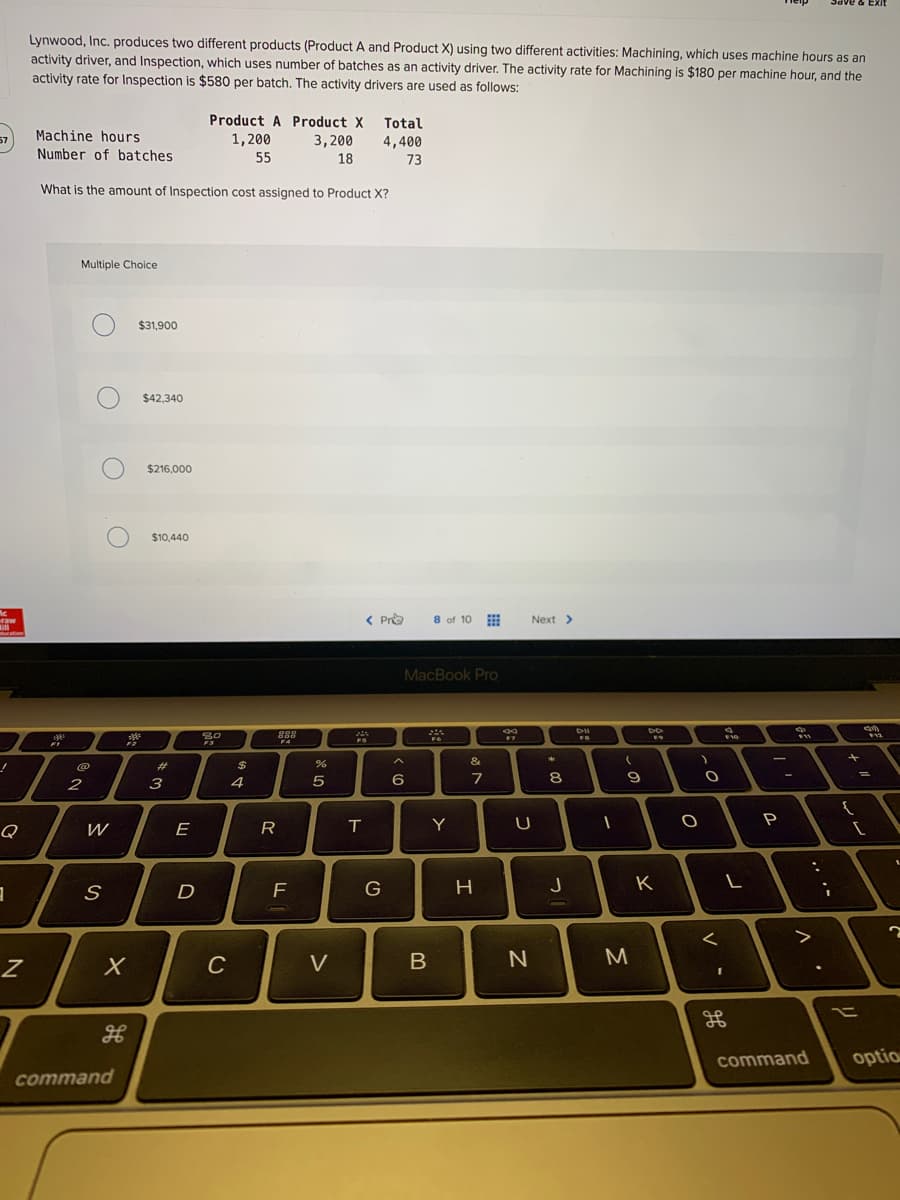 Lynwood, Inc. produces two different products (Product
activity driver, and Inspection, which uses number of batches as an activity driver. The activity rate for Machining is $180 per machine hour, and the
activity rate for Inspection is $580 per batch. The activity drivers are used as follows:
and Product X) using two different activities: Machining, which uses machine hours as an
Product A Product X Total
1,200
Machine hours
3,200
4,400
Number of batches
55
18
73
What is the amount of Inspection cost assigned to Product X?
Multiple Choice
$31,900
$42,340
$216,000
$10,440
< Pro
8 of 10
Next >
MacBook Pro
**
888
&
23
8
3
E
R
T
Y
P
Q
W
J
K
>
C
V
M
command
optio
command
