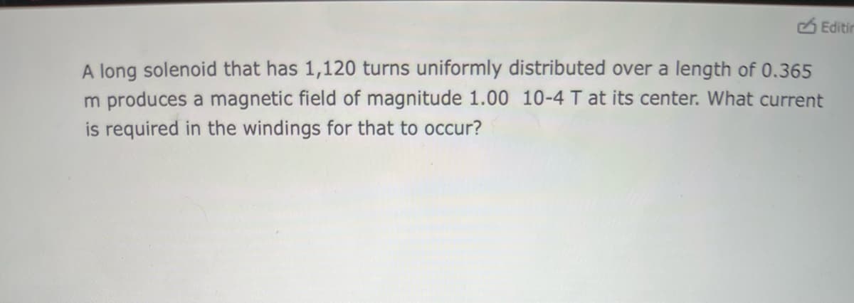 A long solenoid that has 1,120 turns uniformly distributed over a length of 0.365
m produces a magnetic field of magnitude 1.00 10-4 T at its center. What current
is required in the windings for that to occur?
Editin
