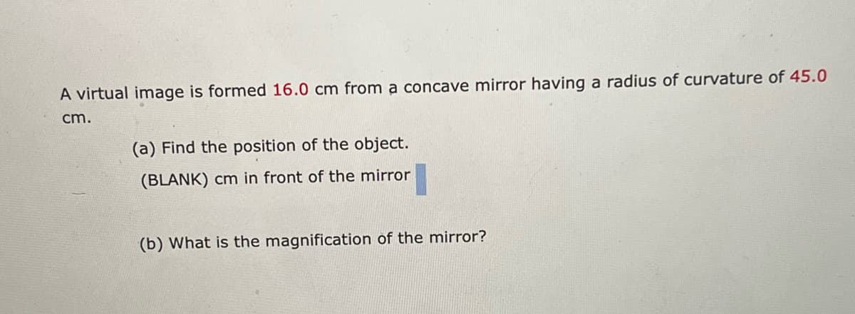 A virtual image is formed 16.0 cm from a concave mirror having a radius of curvature of 45.0
cm.
(a) Find the position of the object.
(BLANK) cm in front of the mirror
(b) What is the magnification of the mirror?