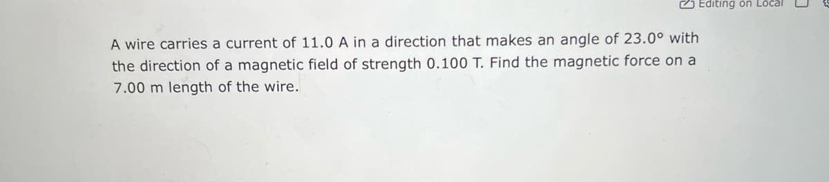 A wire carries a current of 11.0 A in a direction that makes an angle of 23.0° with
the direction of a magnetic field of strength 0.100 T. Find the magnetic force on a
7.00 m length of the wire.
Editing on Local