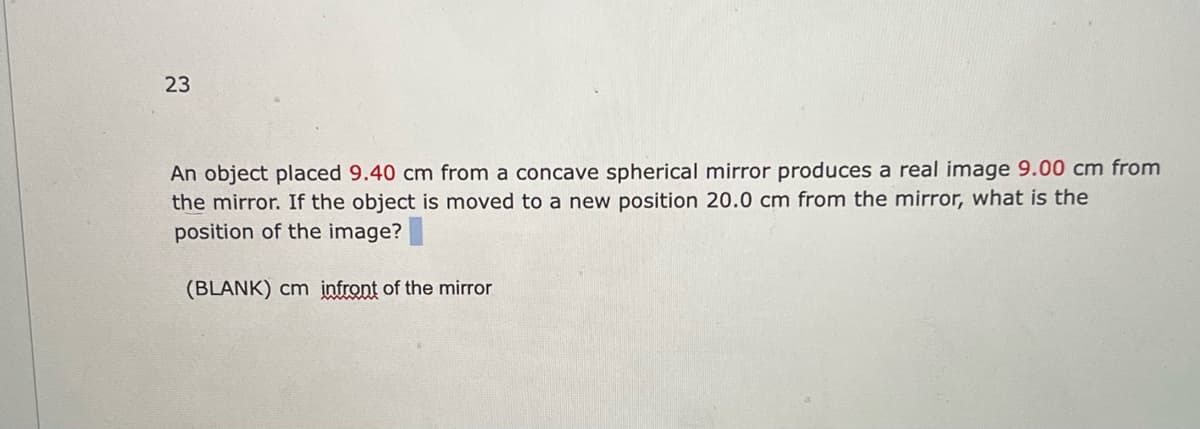 23
An object placed 9.40 cm from a concave spherical mirror produces a real image 9.00 cm from
the mirror. If the object is moved to a new position 20.0 cm from the mirror, what is the
position of the image?
(BLANK) cm infront of the mirror