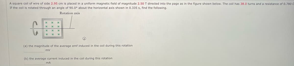 A square coil of wire of side 2.95 cm is placed in a uniform magnetic field of magnitude 2.50 T directed into the page as in the figure shown below. The coil has 38.0 turns and a resistance of 0.780 S
If the coil is rotated through an angle of 90.0° about the horizontal axis shown in 0.335 s, find the following.
Rotation axis
x
x
x
x
x
x
x
x x
x
(a) the magnitude of the average emf induced in the coil during this rotation
mV
(b) the average current induced in the coil during this rotation
MA