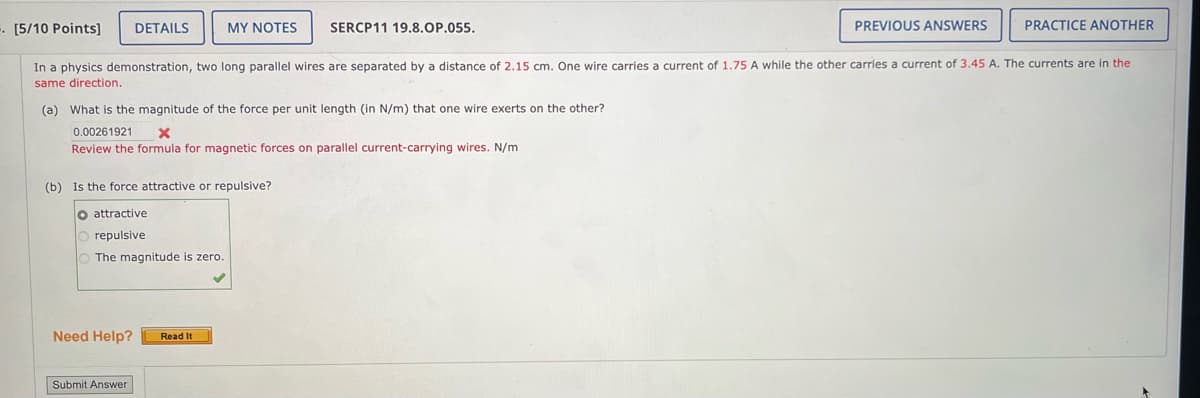 [5/10 Points]
DETAILS
MY NOTES
SERCP11 19.8.OP.055.
PREVIOUS ANSWERS
PRACTICE ANOTHER
In a physics demonstration, two long parallel wires are separated by a distance of 2.15 cm. One wire carries a current of 1.75 A while the other carries a current of 3.45 A. The currents are in the
same direction.
(a) What is the magnitude of the force per unit length (in N/m) that one wire exerts on the other?
0.00261921
x
Review the formula for magnetic forces on parallel current-carrying wires. N/m
(b) Is the force attractive or repulsive?
O attractive
repulsive
The magnitude is zero.
Need Help? Read It
Submit Answer