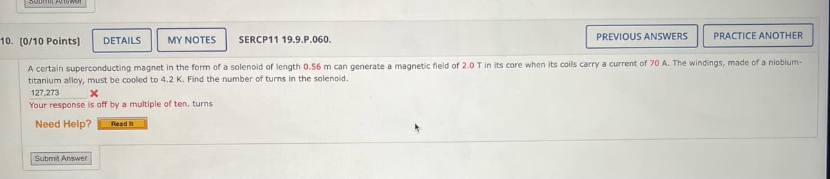 mit Answer
10. [0/10 Points]
DETAILS
MY NOTES
SERCP11 19.9.P.060.
PREVIOUS ANSWERS
PRACTICE ANOTHER
A certain superconducting magnet in the form of a solenoid of length 0.56 m can generate a magnetic field of 2.0 T in its core when its coils carry a current of 70 A. The windings, made of a niobium-
titanium alloy, must be cooled to 4.2 K. Find the number of turns in the solenoid.
127,273
x
Your response is off by a multiple of ten. turns
Need Help?
Submit Answer
Read It