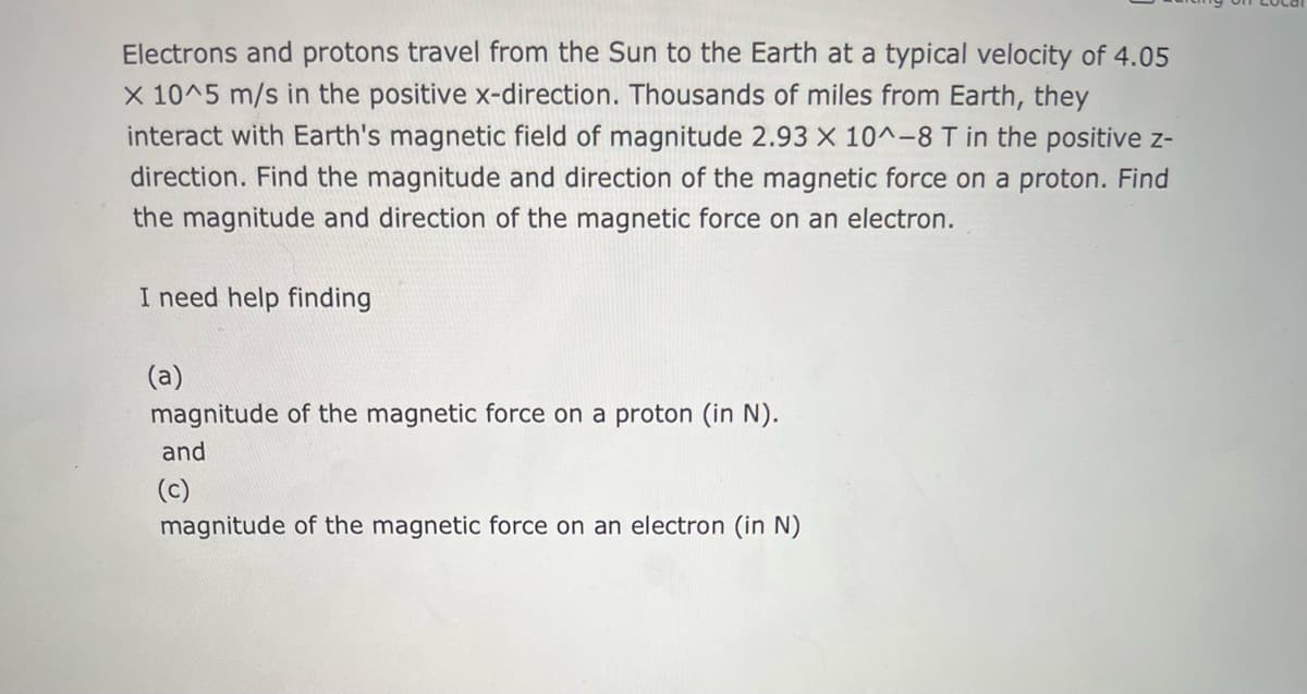 Electrons and protons travel from the Sun to the Earth at a typical velocity of 4.05
x 10^5 m/s in the positive x-direction. Thousands of miles from Earth, they
interact with Earth's magnetic field of magnitude 2.93 X 10^-8 T in the positive z-
direction. Find the magnitude and direction of the magnetic force on a proton. Find
the magnitude and direction of the magnetic force on an electron.
I need help finding
(a)
magnitude of the magnetic force on a proton (in N).
and
(c)
magnitude of the magnetic force on an electron (in N)
