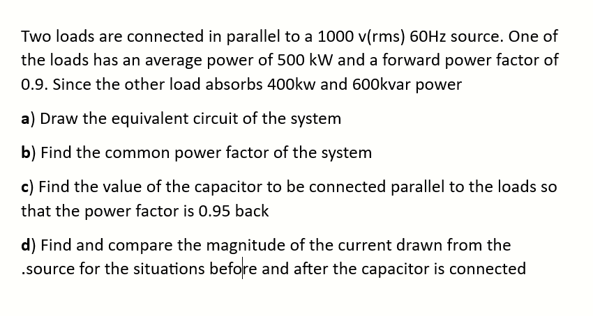 Two loads are connected in parallel to a 1000 v(rms) 60Hz source. One of
the loads has an average power of 500 kW and a forward power factor of
0.9. Since the other load absorbs 400kw and 600kvar power
a) Draw the equivalent circuit of the system
b) Find the common power factor of the system
c) Find the value of the capacitor to be connected parallel to the loads so
that the power factor is 0.95 back
d) Find and compare the magnitude of the current drawn from the
.source for the situations before and after the capacitor is connected