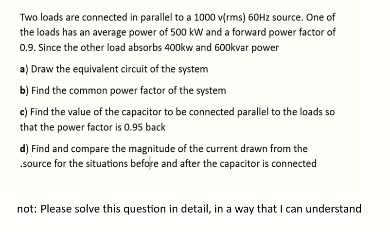 Two loads are connected in parallel to a 1000 v(rms) 60Hz source. One of
the loads has an average power of 500 kW and a forward power factor of
0.9. Since the other load absorbs 400kw and 600kvar power
a) Draw the equivalent circuit of the system
b) Find the common power factor of the system
c) Find the value of the capacitor to be connected parallel to the loads so
that the power factor is 0.95 back
d) Find and compare the magnitude of the current drawn from the
.source for the situations before and after the capacitor is connected
not: Please solve this question in detail, in a way that I can understand