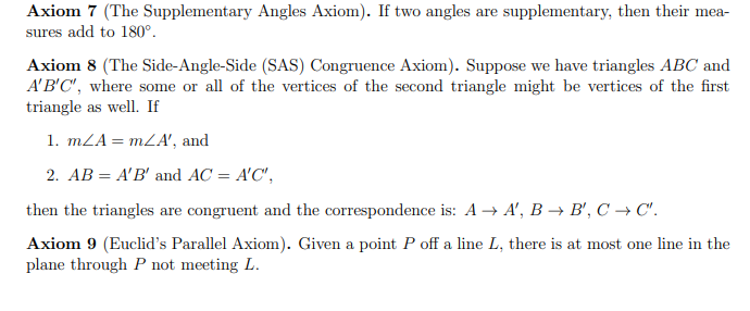 Axiom 7 (The Supplementary Angles Axiom). If two angles are supplementary, then their mea-
sures add to 180°.
Axiom 8 (The Side-Angle-Side (SAS) Congruence Axiom). Suppose we have triangles ABC and
A'B'C", where some or all of the vertices of the second triangle might be vertices of the first
triangle as well. If
1. mZA= mZA', and
2. AB = A'B' and AC = A'C",
then the triangles are congruent and the correspondence is: A → A', B –→ B', C → C'.
Axiom 9 (Euclid's Parallel Axiom). Given a point P off a line L, there is at most one line in the
plane through P not meeting L.
