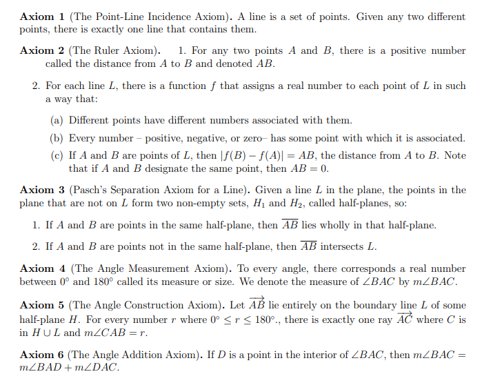 Axiom 1 (The Point-Line Incidence Axiom). A line is a set of points. Given any two different
points, there is exactly one line that contains them.
Axiom 2 (The Ruler Axiom).
1. For any two points A and B, there is a positive number
called the distance from A to B and denoted AB.
2. For each line L, there is a function ƒ that assigns a real number to each point of L in such
a way that:
(a) Different points have different numbers associated with them.
(b) Every number – positive, negative, or zero- has some point with which it is associated.
(c) If A and B are points of L, then |f(B) – f(A)| = AB, the distance from A to B. Note
that if A and B designate the same point, then AB = 0.
%3D
Axiom 3 (Pasch's Separation Axiom for a Line). Given a line L in the plane, the points in the
plane that are not on L form two non-empty sets, H1 and H2, called half-planes, so:
1. If A and B are points in the same half-plane, then AB lies wholly in that half-plane.
2. If A and B are points not in the same half-plane, then AB intersects L.
Axiom 4 (The Angle Measurement Axiom). To every angle, there corresponds a real number
between 0° and 180° called its measure or size. We denote the measure of ZBAC by MZBAC.
Axiom 5 (The Angle Construction Axiom). Let AB lie entirely on the boundary line L of some
half-plane H. For every number r where 0° <r< 180°., there is exactly one ray AC where C is
in HUL and mZCAB = r.
Axiom 6 (The Angle Addition Axiom). If D is a point in the interior of ZBAC, then MZBAC =
MZBAD + m2DAC.
%3D
