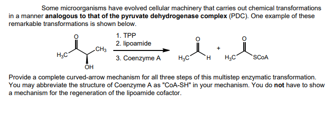 Some microorganisms have evolved cellular machinery that carries out chemical transformations
in a manner analogous to that of the pyruvate dehydrogenase complex (PDC). One example of these
remarkable transformations is shown below.
معلم
H3C
1. TPP
2. lipoamide
CH3
+
3. Coenzyme A H3C
H
H3C
SCOA
он
Provide a complete curved-arrow mechanism for all three steps of this multistep enzymatic transformation.
You may abbreviate the structure of Coenzyme A as "COA-SH" in your mechanism. You do not have to show
a mechanism for the regeneration of the lipoamide cofactor.