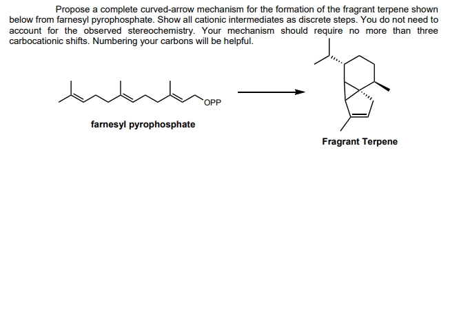 Propose a complete curved-arrow mechanism for the formation of the fragrant terpene shown
below from farnesyl pyrophosphate. Show all cationic intermediates as discrete steps. You do not need to
account for the observed stereochemistry. Your mechanism should require no more than three
carbocationic shifts. Numbering your carbons will be helpful.
farnesyl pyrophosphate
OPP
Fragrant Terpene