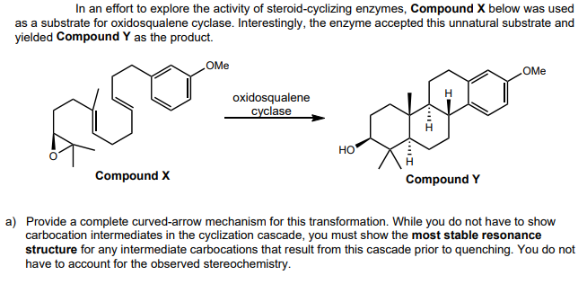 In an effort to explore the activity of steroid-cyclizing enzymes, Compound X below was used
as a substrate for oxidosqualene cyclase. Interestingly, the enzyme accepted this unnatural substrate and
yielded Compound Y as the product.
OMe
oxidosqualene
cyclase
OMe
Compound X
I
HO
Compound Y
a) Provide a complete curved-arrow mechanism for this transformation. While you do not have to show
carbocation intermediates in the cyclization cascade, you must show the most stable resonance
structure for any intermediate carbocations that result from this cascade prior to quenching. You do not
have to account for the observed stereochemistry.