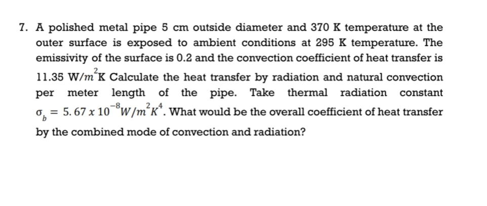 7. A polished metal pipe 5 cm outside diameter and 370 K temperature at the
outer surface is exposed to ambient conditions at 295 K temperature. The
emissivity of the surface is 0.2 and the convection coefficient of heat transfer is
11.35 W/m´K Calculate the heat transfer by radiation and natural convection
per
meter length of the pipe. Take
thermal radiation
constant
= 5. 67 x 10°w /m´K*. What would be the overall coefficient of heat transfer
by the combined mode of convection and radiation?
