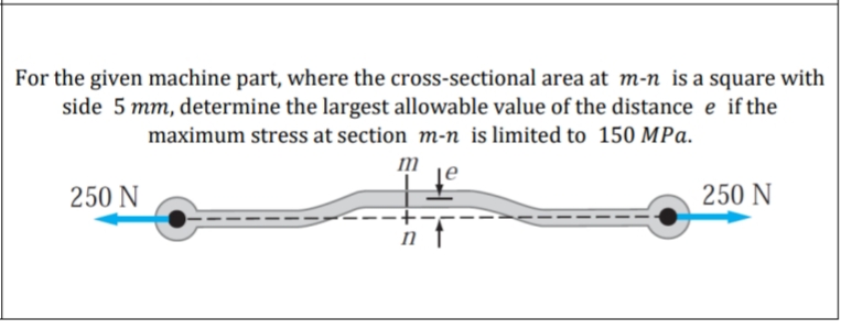 For the given machine part, where the cross-sectional area at m-n is a square with
side 5 mm, determine the largest allowable value of the distance e if the
maximum stress at section m-n is limited to 150 MPa.
m
to
250 N
250 N
n
