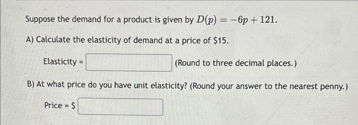 Suppose the demand for a product is given by D(p) = -6p + 121.
A) Calculate the elasticity of demand at a price of $15.
Elasticity =
(Round to three decimal places.)
B) At what price do you have unit elasticity? (Round your answer to the nearest penny.)
Price = $