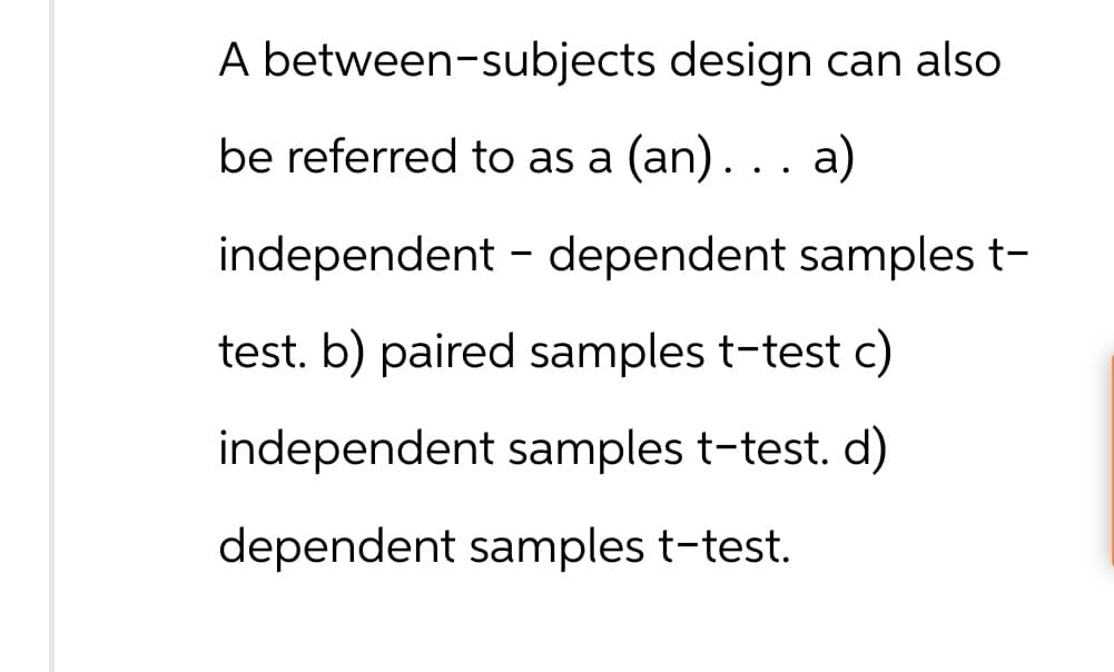 A between-subjects design can also
be referred to as a (an). . . a)
independent - dependent samples t-
test. b) paired samples t-test c)
independent samples t-test. d)
dependent samples t-test.