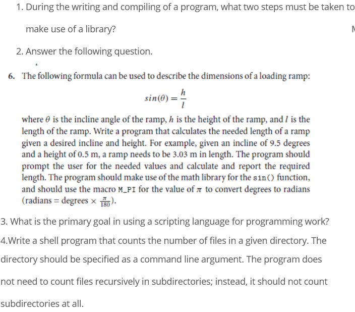 1. During the writing and compiling of a program, what two steps must be taken to
make use of a library?
2. Answer the following question.
6. The following formula can be used to describe the dimensions of a loading ramp:
h
sin(0) =7
where e is the incline angle of the ramp, h is the height of the ramp, and I is the
length of the ramp. Write a program that calculates the needed length of a ramp
given a desired incline and height. For example, given an incline of 9.5 degrees
and a height of 0.5 m, a ramp needs to be 3.03 m in length. The program should
prompt the user for the needed values and calculate and report the required
length. The program should make use of the math library for the sin() function,
and should use the macro M_PI for the value of z to convert degrees to radians
(radians = degrees × ).
3. What is the primary goal in using a scripting language for programming work?
4.Write a shell program that counts the number of files in a given directory. The
directory should be specified as a command line argument. The program does
not need to count files recursively in subdirectories; instead, it should not count
subdirectories at all.

