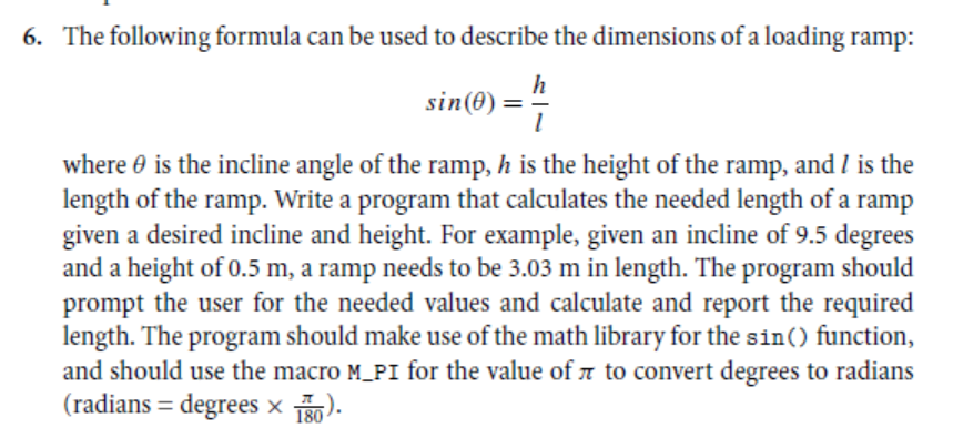 6. The following formula can be used to describe the dimensions of a loading ramp:
h
sin(0):
where 0 is the incline angle of the ramp, h is the height of the ramp, and l is the
length of the ramp. Write a program that calculates the needed length of a ramp
given a desired incline and height. For example, given an incline of 9.5 degrees
and a height of 0.5 m, a ramp needs to be 3.03 m in length. The program should
prompt the user for the needed values and calculate and report the required
length. The program should make use of the math library for the sin() function,
and should use the macro M_PI for the value of a to convert degrees to radians
(radians = degrees × ).
%3D
180
