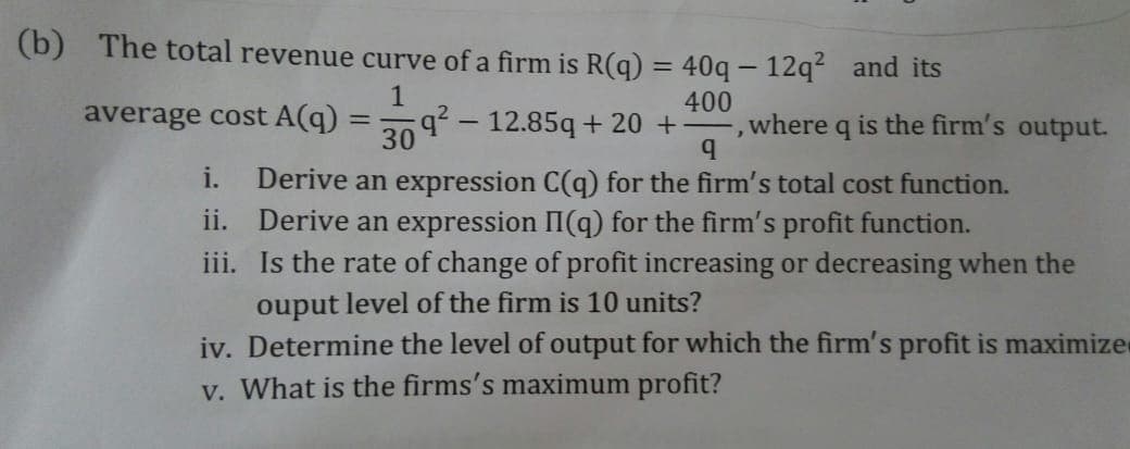 (b) The total revenue curve of a firm is R(q) = 40q – 12q² and its
q- 12.85q + 20 +
30
400
where q is the firm's output.
average cost A(q)
Derive an expression C(q) for the firm's total cost function.
Derive an expression II(q) for the firm's profit function.
iii. Is the rate of change of profit increasing or decreasing when the
ouput level of the firm is 10 units?
iv. Determine the level of output for which the firm's profit is maximize
v. What is the firms's maximum profit?
i.
ii.
