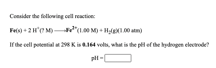 Consider the following cell reaction:
Fe(s) + 2 H"(? М) —Ғе*"(1.00 М) + H-(g)(1.00 atm)
→Fe?
If the cell potential at 298 K is 0.164 volts, what is the pH of the hydrogen electrode?
pH
