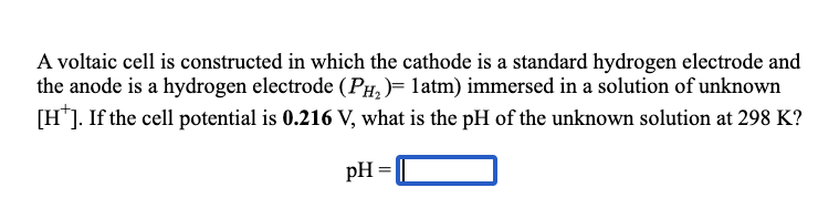 A voltaic cell is constructed in which the cathode is a standard hydrogen electrode and
the anode is a hydrogen electrode (PH,)= latm) immersed in a solution of unknown
[H*]. If the cell potential is 0.216 V, what is the pH of the unknown solution at 298 K?
pH =
