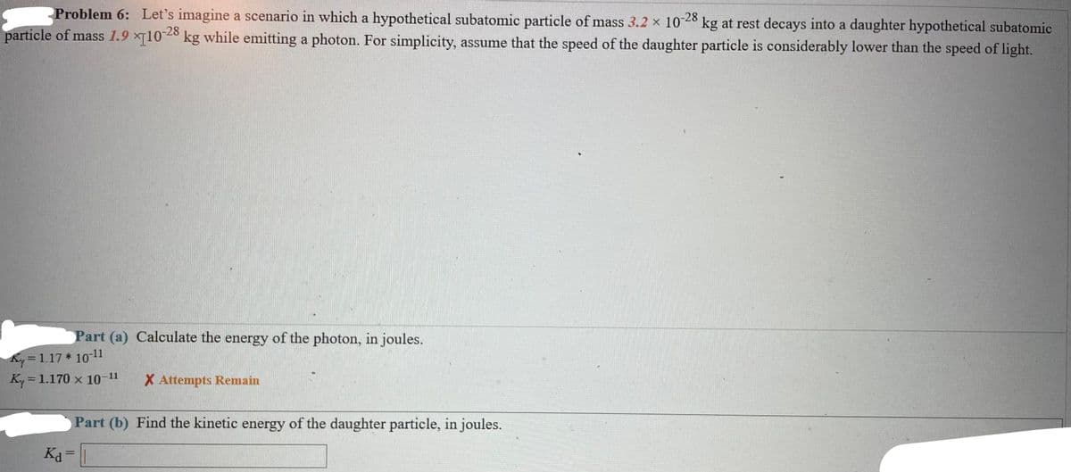 Problem 6: Let's imagine a scenario in which a hypothetical subatomic particle of mass 3.2 × 10-28 kg at rest decays into a daughter hypothetical subatomic
particle of mass 1.9 x[10-28 kg while emitting a photon. For simplicity, assume that the speed of the daughter particle is considerably lower than the speed of light.
Part (a) Calculate the energy of the photon, in joules.
Ky=1.17* 10-11
Ky = 1.170 x 10-¹1
Ka
X Attempts Remain
Part (b) Find the kinetic energy of the daughter particle, in joules.