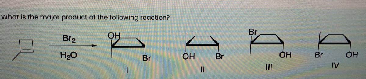 What is the major product of the following reaction?
Br
Br2
OH
H20
Br
OH
Br
OH
Br
II
II
IV
