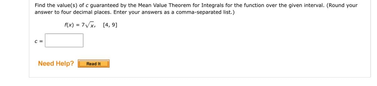 Find the value(s) of c guaranteed by the Mean Value Theorem for Integrals for the function over the given interval. (Round your
answer to four decimal places. Enter your answers as a comma-separated list.)
f(x) = 7√x, [4, 9]
C =
Need Help?
Read It