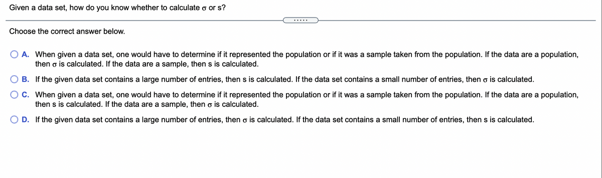 Given a data set, how do you know whether to calculate o or s?
.....
Choose the correct answer below.
O A. When given a data set, one would have to determine if it represented the population or if it was a sample taken from the population. If the data are a population,
then o is calculated. If the data are a sample, then s is calculated.
B. If the given data set contains a large number of entries, then s is calculated. If the data set contains a small number of entries, then o is calculated.
O C. When given a data set, one would have to determine if it represented the population or if it was a sample taken from the population. If the data are a population,
then s is calculated. If the data are a sample, then o is calculated.
O D. If the given data set contains a large number of entries, then o is calculated. If the data set contains a small number of entries, then s is calculated.
