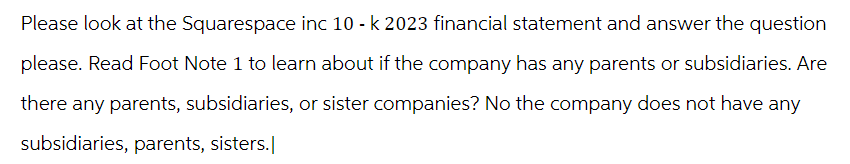 Please look at the Squarespace inc 10 - k 2023 financial statement and answer the question
please. Read Foot Note 1 to learn about if the company has any parents or subsidiaries. Are
there any parents, subsidiaries, or sister companies? No the company does not have any
subsidiaries, parents, sisters.]