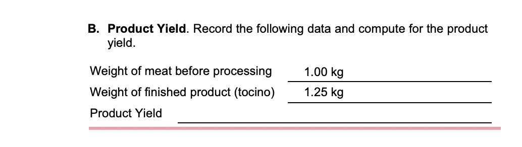 B. Product Yield. Record the following data and compute for the product
yield.
Weight of meat before processing
1.00 kg
Weight of finished product (tocino)
1.25 kg
Product Yield