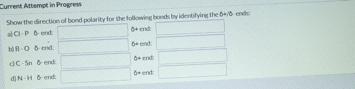 Current Attempt in Progress
Show the direction of bond polarity for the following bonds by identifying the õ+/õ- ends:
a) CI - P õ- end:
õ+ end:
b) B-O õ-end:
O+ end:
c) C-Sn õ-end:
O+ end:
d) N-H õ-end:
O+ end:
