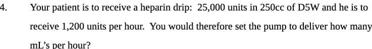 4.
Your patient is to receive a heparin drip: 25,000 units in 250cc of D5W and he is to
receive 1,200 units per hour. You would therefore set the pump to deliver how many
mL's per hour?
