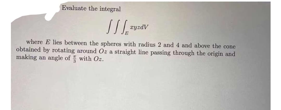Evaluate the integral
where E lies between the spheres with radius 2 and 4 and above the cone
obtained by rotating around Oz a straight line passing through the origin and
making an angle of with Oz.
